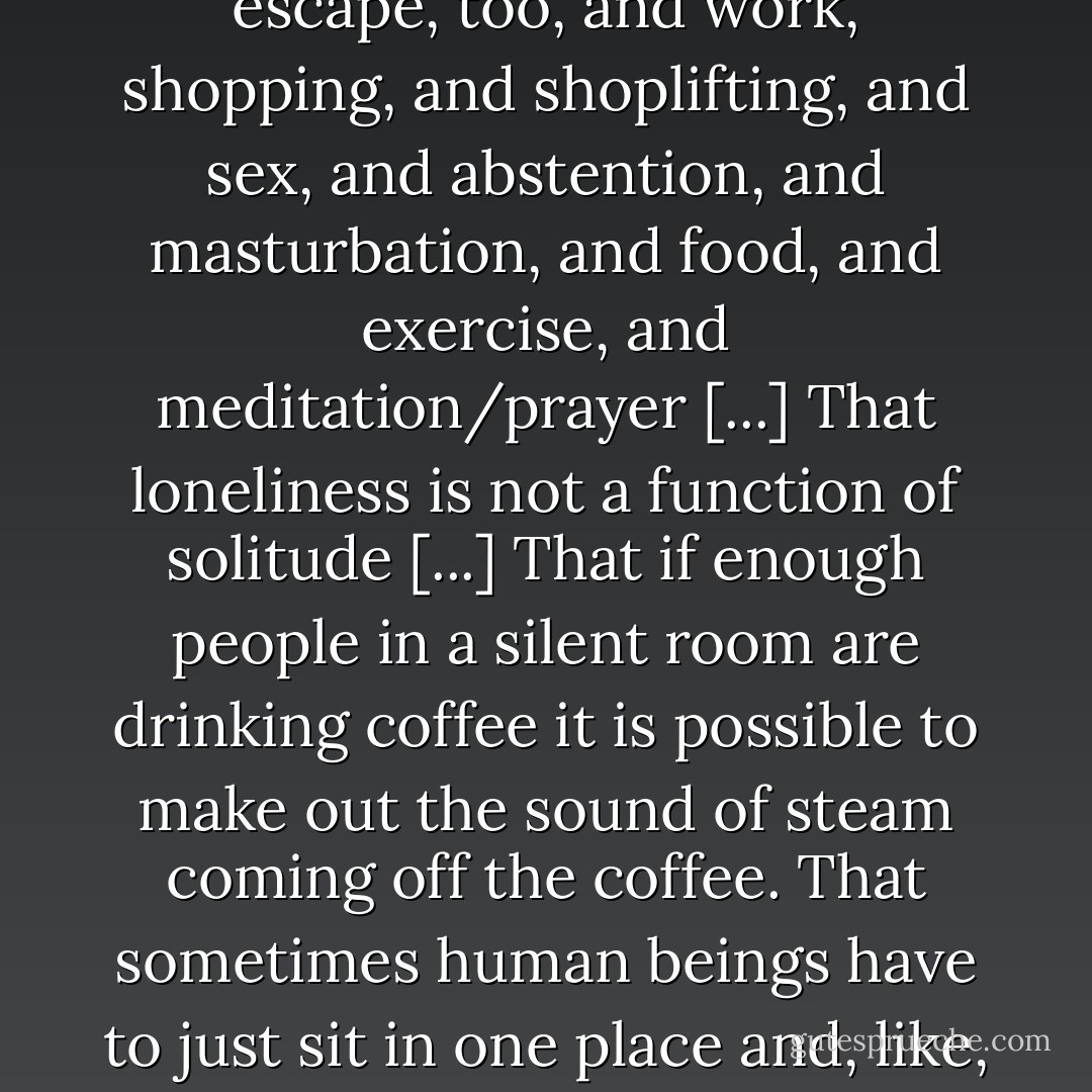 If, by the virtue of charity or the circumstance of desperation, you ever chance to spend a little time around a Substance-recovery halfway facility like Enfield MA's state-funded Ennet House, you will acquire many exotic new facts [...] That certain persons simply will not like you no matter what you do. Then that most nonaddicted adult civilians have already absorbed and accepted this fact, often rather early on [...] That sleeping can be a form of emotional escape and can with sustained effort be abused [...] That purposeful sleep-deprivation can also be an abusable escape. That gambling can be an abusable escape, too, and work, shopping, and shoplifting, and sex, and abstention, and masturbation, and food, and exercise, and meditation/prayer [...] That loneliness is not a function of solitude [...] That if enough people in a silent room are drinking coffee it is possible to make out the sound of steam coming off the coffee. That sometimes human beings have to just sit in one place and, like, hurt [...] That there is such a thing as raw, unalloyed, agendaless kindness [...] That the effects of too many cups of coffee are in no way pleasant or intoxicating [...] That if you do something nice for somebody in secret, anonymously, without letting the person you did it for know it was you or anybody else know what it was you did or in any way or form trying to get credit for it, it's almost its own form of intoxicating buzz.<br />That anonymous generosity, too, can be abused [...]<br />That it is permissible to want [...]<br />That there might not be angels, but there are people who might as well be angels. - David Foster Wallace