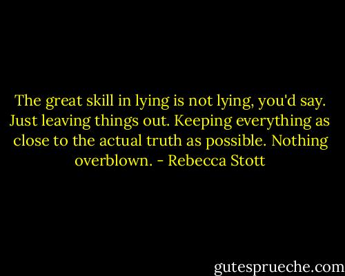 The great skill in lying is not lying, you'd say. Just leaving things out. Keeping everything as close to the actual truth as possible. Nothing overblown. - Rebecca Stott