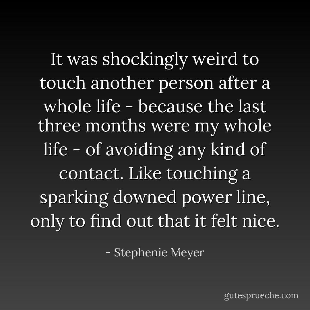 It was shockingly weird to touch another person after a whole life - because the last three months <i>were</i> my whole life - of avoiding any kind of contact. Like touching a sparking downed power line, only to find out that it felt nice. - Stephenie Meyer