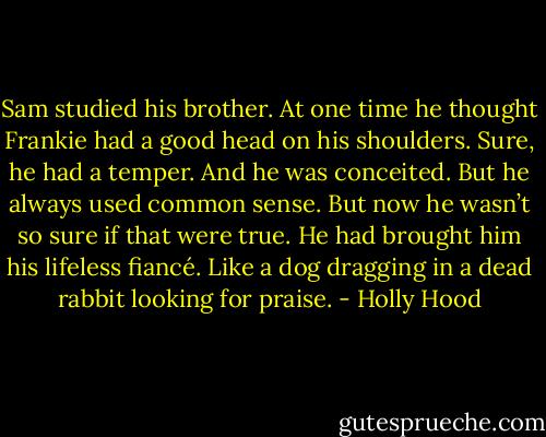 Sam studied his brother. At one time he thought Frankie had a good head on his shoulders. Sure, he had a temper. And he was conceited. But he always used common sense. But now he wasn’t so sure if that were true. He had brought him his lifeless fiancé. Like a dog dragging in a dead rabbit looking for praise. - Holly Hood