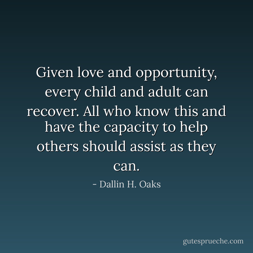 Given love and opportunity, every child and adult can recover. All who know this and have the capacity to help others should assist as they can. - Dallin H. Oaks