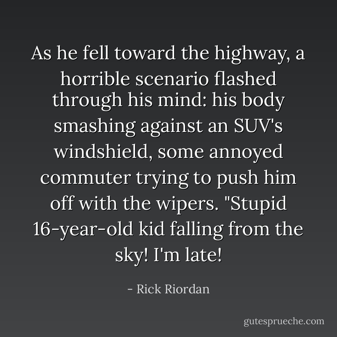 As he fell toward the highway, a horrible scenario flashed through his mind: his body smashing against an SUV's windshield, some annoyed commuter trying to push him off with the wipers. "Stupid 16-year-old kid falling from the sky! I'm late! - Rick Riordan