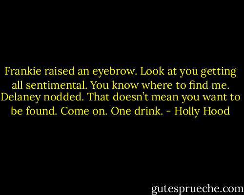Frankie raised an eyebrow. Look at you getting all sentimental. You know where to find me.<br />Delaney nodded. That doesn’t mean you want to be found. Come on. One drink. - Holly Hood