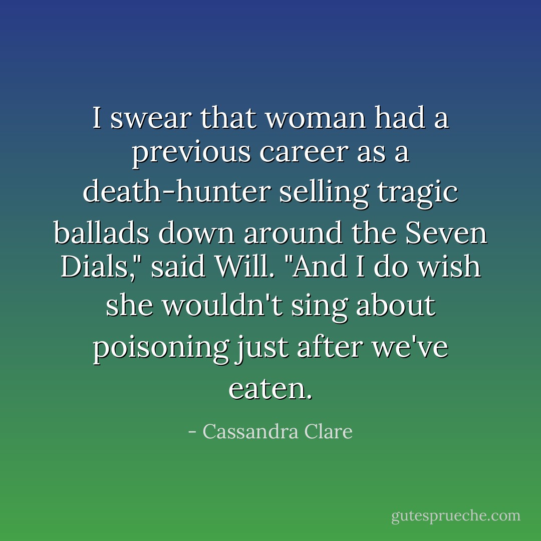 I swear that woman had a previous career as a death-hunter selling tragic ballads down around the Seven Dials," said Will. "And I do wish she wouldn't sing about poisoning just after we've eaten. - Cassandra Clare