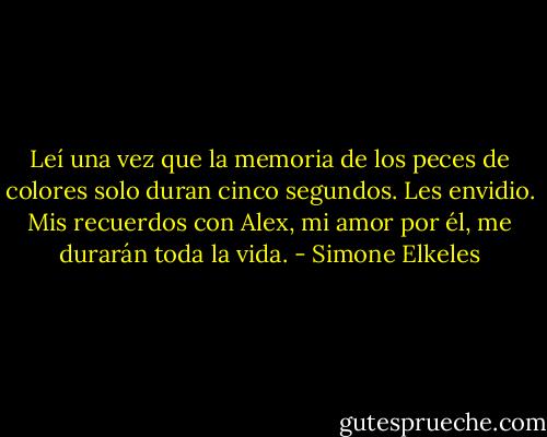 Leí una vez que la memoria de los peces de colores solo duran cinco segundos. Les envidio. Mis recuerdos con Alex, mi amor por él, me durarán toda la vida. - Simone Elkeles