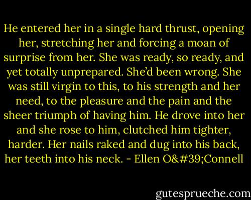 He entered her in a single hard thrust, opening her, stretching her and forcing a moan of surprise from her. She was ready, so ready, and yet totally unprepared. She’d been wrong. She was still virgin to this, to his strength and her need, to the pleasure and the pain and the sheer triumph of having him. He drove into her and she rose to him, clutched him tighter, harder. Her nails raked and dug into his back, her teeth into his neck. - Ellen O'Connell
