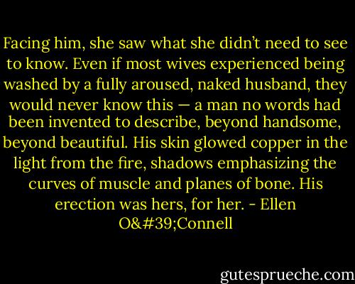 Facing him, she saw what she didn’t need to see to know. Even if most wives experienced being washed by a fully aroused, naked husband, they would never know this — a man no words had been invented to describe, beyond handsome, beyond beautiful. His skin glowed copper in the light from the fire, shadows emphasizing the curves of muscle and planes of bone. His erection was hers, for her. - Ellen O'Connell