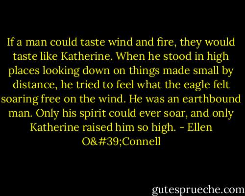 If a man could taste wind and fire, they would taste like Katherine. When he stood in high places looking down on things made small by distance, he tried to feel what the eagle felt soaring free on the wind. He was an earthbound man. Only his spirit could ever soar, and only Katherine raised him so high. - Ellen O'Connell
