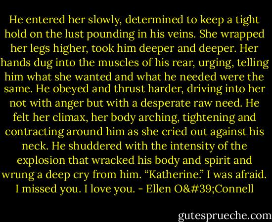 He entered her slowly, determined to keep a tight hold on the lust pounding in his veins. She wrapped her legs higher, took him deeper and deeper. Her hands dug into the muscles of his rear, urging, telling him what she wanted and what he needed were the same. He obeyed and thrust harder, driving into her not with anger but with a desperate raw need. He felt her climax, her body arching, tightening and contracting around him as she cried out against his neck. He shuddered with the intensity of the explosion that wracked his body and spirit and wrung a deep cry from him.<br />“Katherine.” I was afraid. I missed you. I love you. - Ellen O'Connell