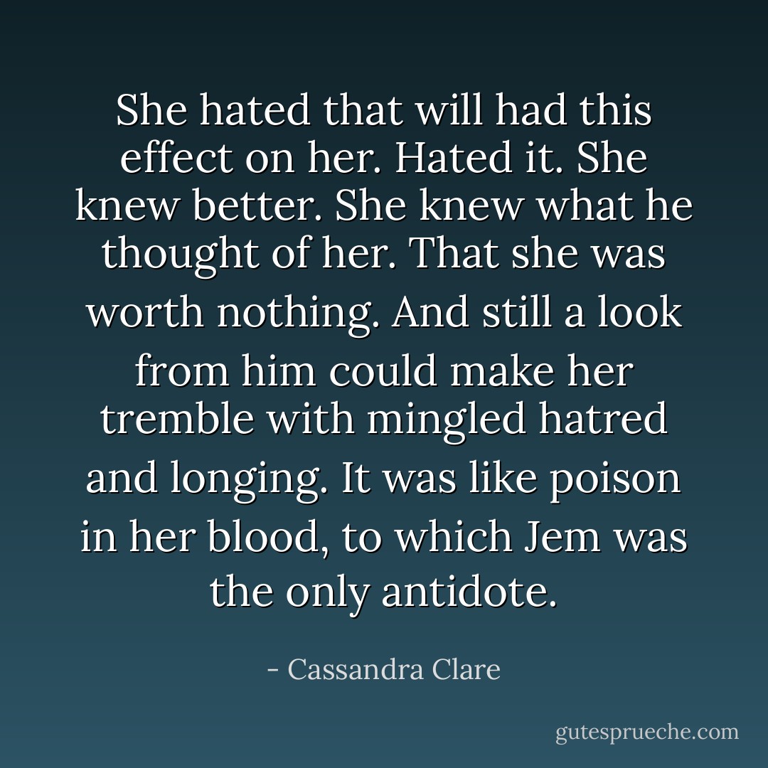 She hated that will had this effect on her. Hated it. She knew better. She knew what he thought of her. That she was worth nothing. And still a look from him could make her tremble with mingled hatred and longing. It was like poison in her blood, to which Jem was the only antidote. - Cassandra Clare