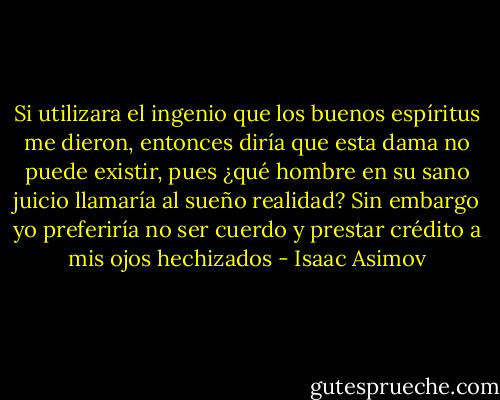 Si utilizara el ingenio que los buenos espíritus me dieron, entonces diría que esta dama no puede existir, pues ¿qué hombre en su sano juicio llamaría al sueño realidad? Sin embargo yo preferiría no ser cuerdo y prestar crédito a mis ojos hechizados - Isaac Asimov