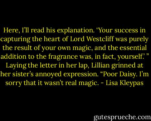 Here, I’ll read his explanation. ‘Your success in capturing the heart of Lord Westcliff was purely the result of your own magic, and the essential addition to the fragrance was, in fact, yourself.’ ” Laying the letter in her lap, Lillian grinned at her sister’s annoyed expression. “Poor Daisy. I’m sorry that it wasn’t real magic. - Lisa Kleypas