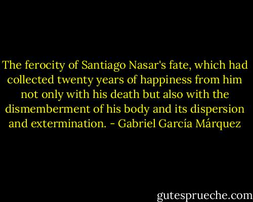 The ferocity of Santiago Nasar's fate, which had collected twenty years of happiness from him not only with his death but also with the dismemberment of his body and its dispersion and extermination. - Gabriel García Márquez