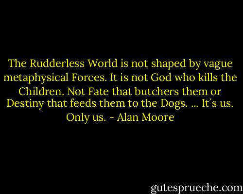 The Rudderless World is not shaped by vague metaphysical Forces. It is not God who kills the Children. Not Fate that butchers them or Destiny that feeds them to the Dogs. ... It´s us. Only us. - Alan Moore