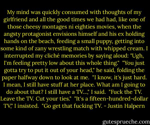 My mind was quickly consumed with thoughts of my girlfriend and all the good times we had had, like one of those cheesy montages ni eighties movies, when the angsty protagonist envisions himself and his ex holding hands on the beach, feeding a small puppy, getting into some kind of zany wrestling match with whipped cream. I interrupted my cliché memories by saying aloud: "Ugh, I'm feeling pretty low about this whole thing."<br /><br />"You just gotta try to put it out of your head," he said, folding the paper halfway down to look at me.<br /><br />"I know, it's just hard. I mean, I still have stuff at her place. What am I going to do about that? I still have a TV...," I said.<br /><br />"Fuck the TV. Leave the TV. Cut your ties."<br /><br />"It's a fifteen-hundred-dollar TV," I insisted.<br /><br />"Go get that fucking TV. - Justin Halpern