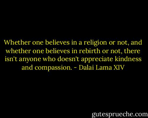 Whether one believes in a religion or not, and whether one believes in rebirth or not, there isn't anyone who doesn't appreciate kindness and compassion. - Dalai Lama XIV