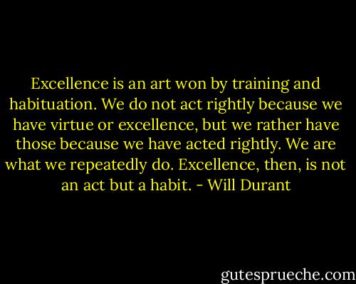 Excellence is an art won by training and habituation. We do not act rightly because we have virtue or excellence, but we rather have those because we have acted rightly. We are what we repeatedly do. Excellence, then, is not an act but a habit. - Will Durant