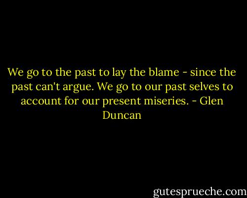 We go to the past to lay the blame - since the past can't argue. We go to our past selves to account for our present miseries. - Glen Duncan
