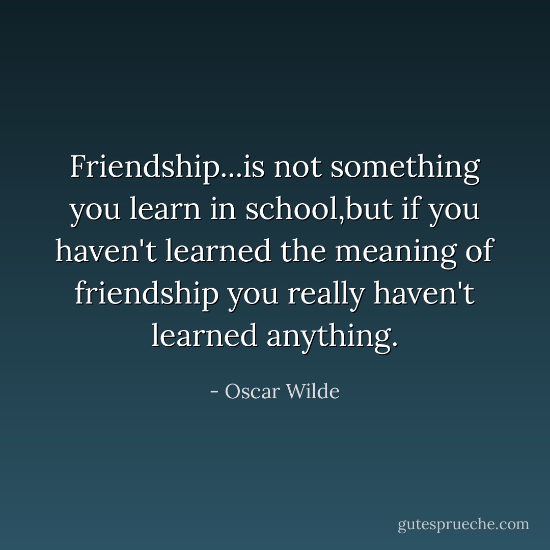 Friendship...is not something you learn in school,but if you haven't learned the meaning of friendship you really haven't learned anything. - Oscar Wilde