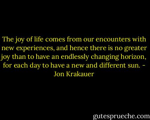The joy of life comes from our encounters with new experiences, and hence there is no greater joy than to have an endlessly changing horizon, for each day to have a new and different sun. - Jon Krakauer