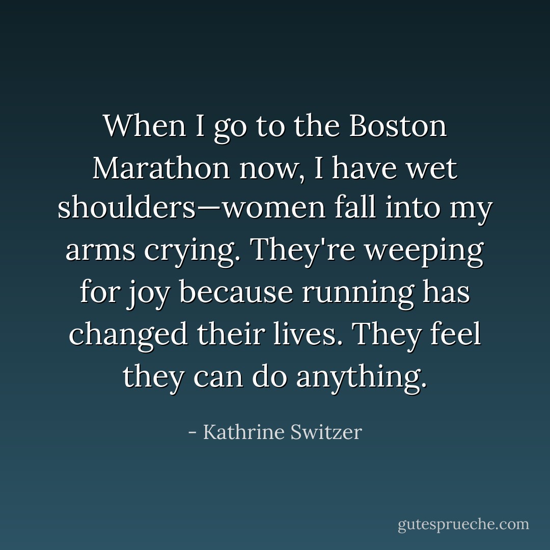 When I go to the Boston Marathon now, I have wet shoulders—women fall into my arms crying. They're weeping for joy because running has changed their lives. They feel they can do anything. - Kathrine Switzer