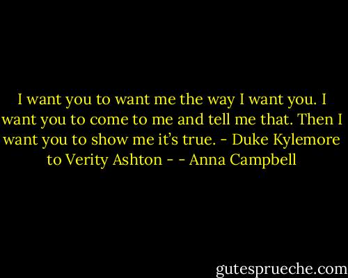 I want you to want me the way I want you. I want you to come to me and tell me that. Then I want you to show me it’s true.<br />- Duke Kylemore to Verity Ashton - - Anna Campbell