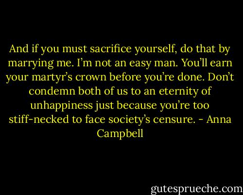 And if you must sacrifice yourself, do that by marrying me. I’m not an easy man. You’ll earn your martyr’s crown before you’re done. Don’t condemn both of us to an eternity of unhappiness just because you’re too stiff-necked to face society’s censure. - Anna Campbell