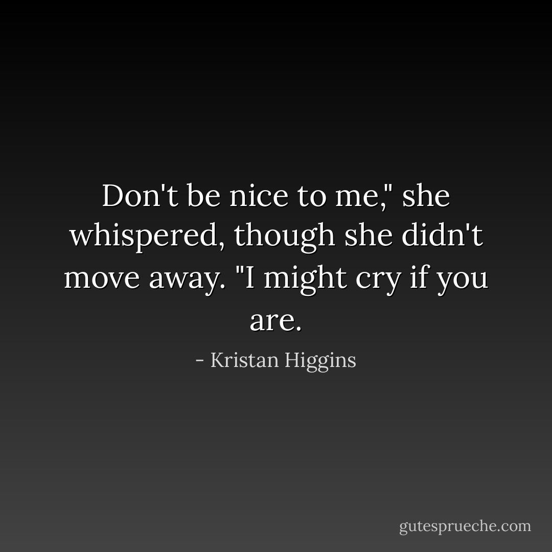 Don't be nice to me," she whispered, though she didn't move away. "I might cry if you are. - Kristan Higgins