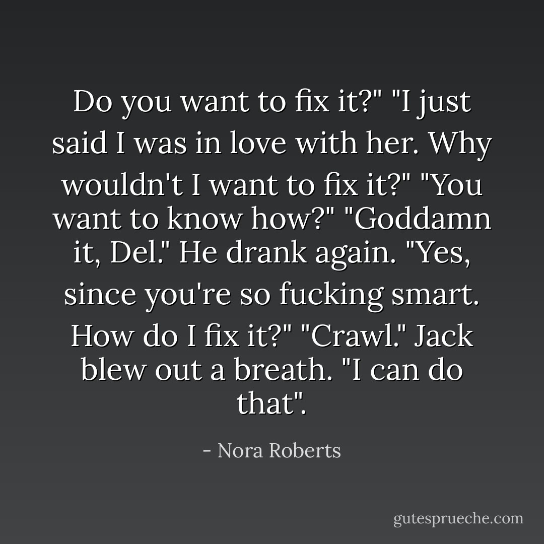 Do you want to fix it?"<br />"I just said I was in love with her. Why wouldn't I want to fix it?"<br />"You want to know how?"<br />"Goddamn it, Del." He drank again. "Yes, since you're so fucking smart. How do I fix it?"<br />"Crawl."<br />Jack blew out a breath. "I can do that". - Nora Roberts