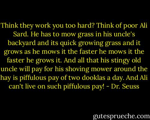 Think they work you too hard? Think of poor Ali Sard. He has to mow grass in his uncle's backyard and its quick growing grass and it grows as he mows it the faster he mows it the faster he grows it. And all that his stingy old uncle will pay for his shoving mower around the hay is piffulous pay of two dooklas a day. And Ali can't live on such piffulous pay! - Dr. Seuss