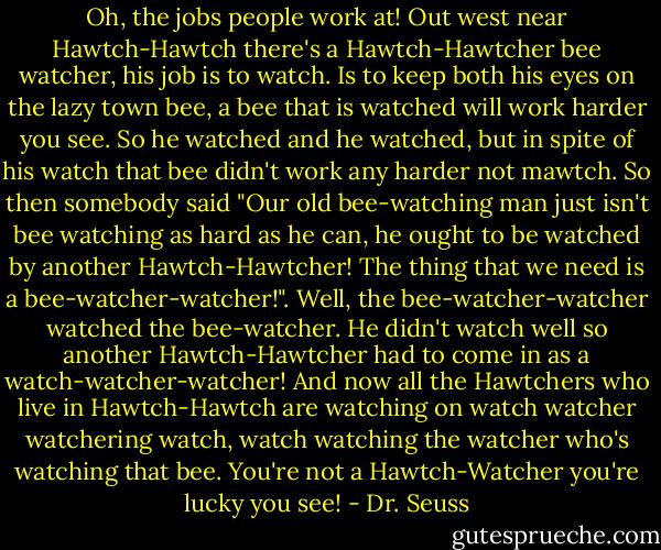 Oh, the jobs people work at! Out west near Hawtch-Hawtch there's a Hawtch-Hawtcher bee watcher, his job is to watch. Is to keep both his eyes on the lazy town bee, a bee that is watched will work harder you see. So he watched and he watched, but in spite of his watch that bee didn't work any harder not mawtch. So then somebody said "Our old bee-watching man just isn't bee watching as hard as he can, he ought to be watched by another Hawtch-Hawtcher! The thing that we need is a bee-watcher-watcher!". Well, the bee-watcher-watcher watched the bee-watcher. He didn't watch well so another Hawtch-Hawtcher had to come in as a watch-watcher-watcher! And now all the Hawtchers who live in Hawtch-Hawtch are watching on watch watcher watchering watch, watch watching the watcher who's watching that bee. You're not a Hawtch-Watcher you're lucky you see! - Dr. Seuss