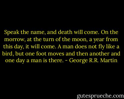 Speak the name, and death will come. On the morrow, at the turn of the moon, a year from this day, it will come. A man does not fly like a bird, but one foot moves and then another and one day a man is there. - George R.R. Martin