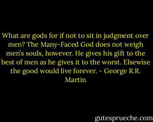 What are gods for if not to sit in judgment over men? The Many-Faced God does not weigh men’s souls, however. He gives his gift to the best of men as he gives it to the worst. Elsewise the good would live forever. - George R.R. Martin