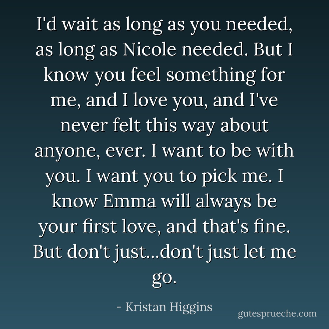 I'd wait as long as you needed, as long as Nicole needed. But I know you feel something for me, and I love you, and I've never felt this way about anyone, ever. I want to be with you. I want you to pick me. I know Emma will always be your first love, and that's fine. But don't just...don't just let me go. - Kristan Higgins