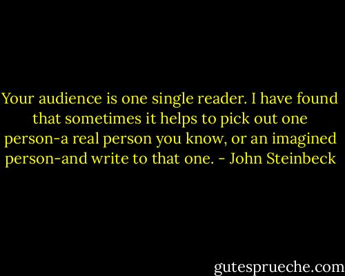 Your audience is one single reader. I have found that sometimes it helps to pick out one person-a real person you know, or an imagined person-and write to that one. - John Steinbeck