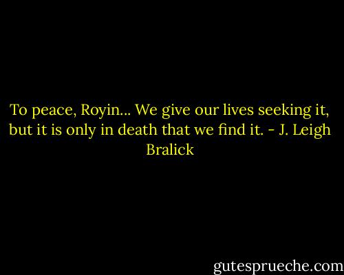 To peace, Royin... We give our lives seeking it, but it is only in death that we find it. - J. Leigh Bralick