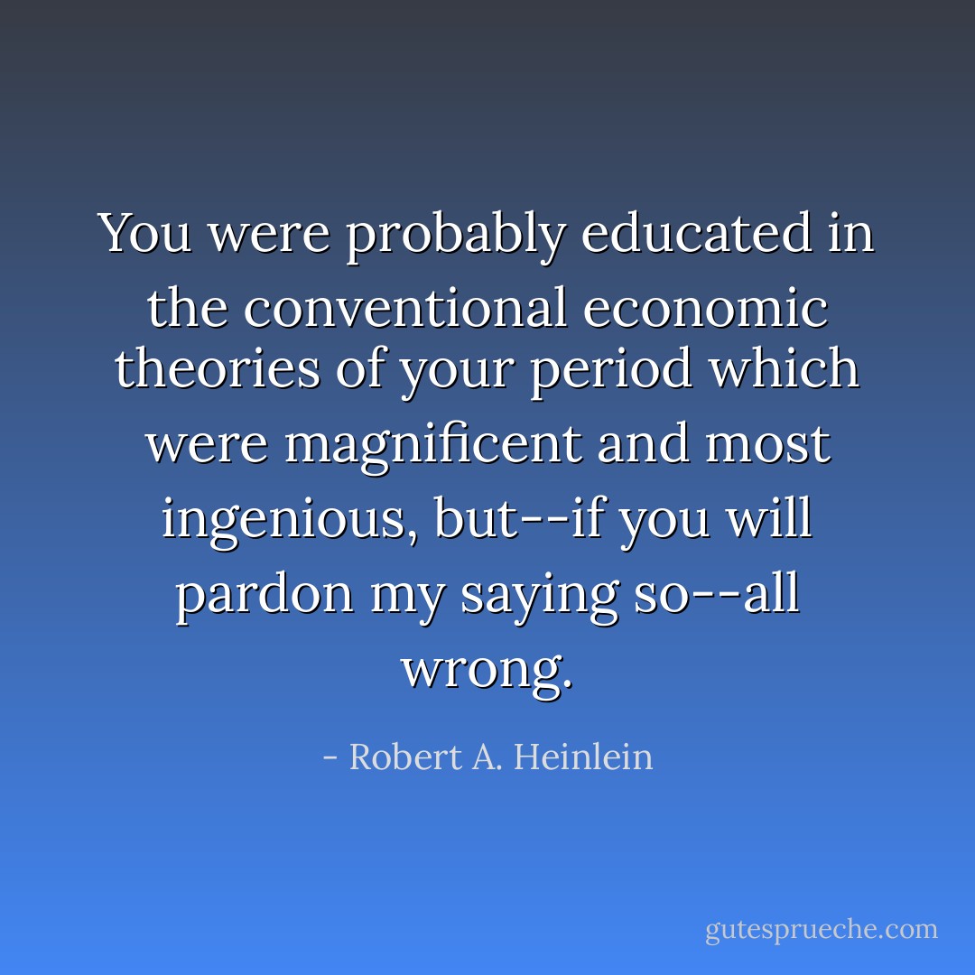 You were probably educated in the conventional economic theories of your period which were magnificent and most ingenious, but--if you will pardon my saying so--all wrong. - Robert A. Heinlein