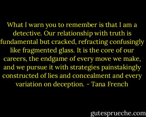 What I warn you to remember is that I am a detective. Our relationship with truth is fundamental but cracked, refracting confusingly like fragmented glass. It is the core of our careers, the endgame of every move we make, and we pursue it with strategies painstakingly constructed of lies and concealment and every variation on deception. - Tana French