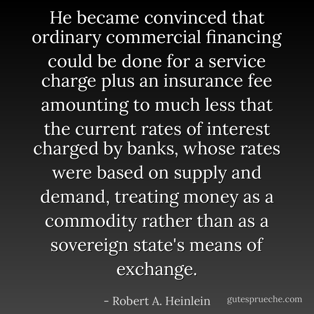 He became convinced that ordinary commercial financing could be done for a service charge plus an insurance fee amounting to much less that the current rates of interest charged by banks, whose rates were based on supply and demand, treating money as a commodity rather than as a sovereign state's means of exchange. - Robert A. Heinlein