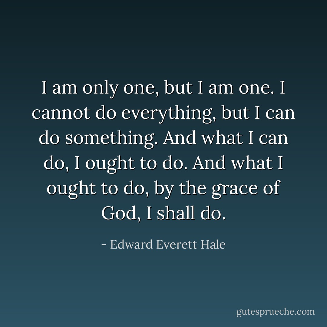 I am only one, but I am one. I cannot do everything, but I can do something. And what I can do, I ought to do. And what I ought to do, by the grace of God, I shall do. - Edward Everett Hale