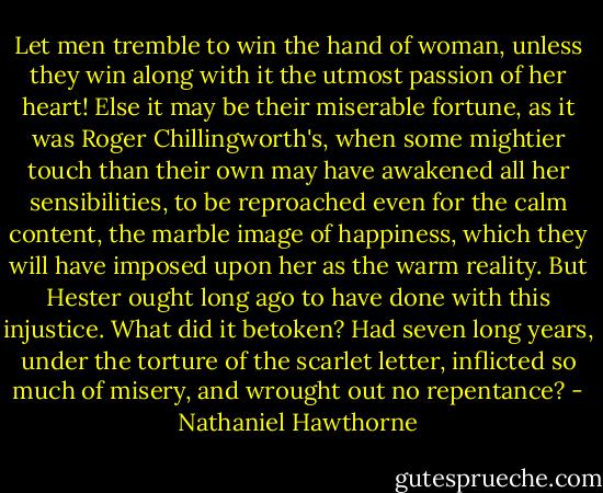 Let men tremble to win the hand of woman, unless they win along with it the utmost passion of her heart! Else it may be their miserable fortune, as it was Roger Chillingworth's, when some mightier touch than their own may have awakened all her sensibilities, to be reproached even for the calm content, the marble image of happiness, which they will have imposed upon her as the warm reality. But Hester ought long ago to have done with this injustice. What did it betoken? Had seven long years, under the torture of the scarlet letter, inflicted so much of misery, and wrought out no repentance? - Nathaniel Hawthorne