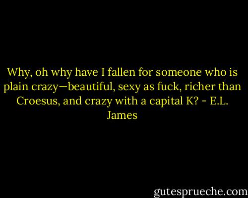 Why, oh why have I fallen for someone who is plain crazy—beautiful, sexy as fuck, richer than Croesus, and crazy with a capital K? - E.L. James