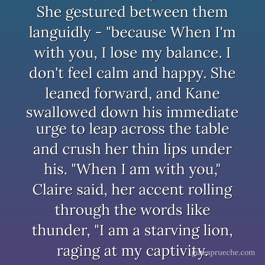 I need to pull away from this - She gestured between them languidly - "because When I'm with you, I lose my balance. I don't feel calm and happy.<br />She leaned forward, and Kane swallowed down his immediate urge to leap across the table and crush her thin lips under his.<br />"When I am with you," Claire said, her accent rolling through the words like thunder, "I am a starving lion, raging at my captivity. - Louisa Edwards