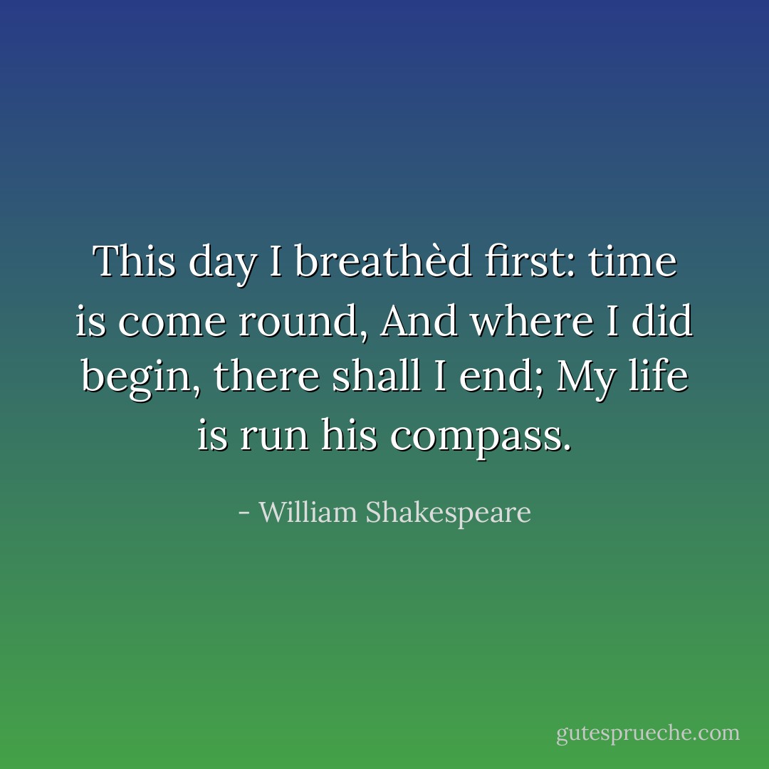 This day I breathèd first: time is come round,<br />And where I did begin, there shall I end;<br />My life is run his compass. - William Shakespeare