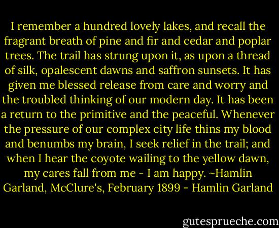 I remember a hundred lovely lakes, and recall the fragrant breath of pine and fir and cedar and poplar trees. The trail has strung upon it, as upon a thread of silk, opalescent dawns and saffron sunsets. It has given me blessed release from care and worry and the troubled thinking of our modern day. It has been a return to the primitive and the peaceful. Whenever the pressure of our complex city life thins my blood and benumbs my brain, I seek relief in the trail; and when I hear the coyote wailing to the yellow dawn, my cares fall from me - I am happy. ~Hamlin Garland, McClure's, February 1899 - Hamlin Garland