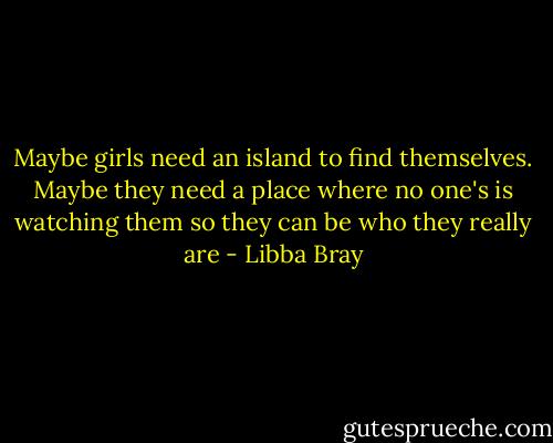Maybe girls need an island to find themselves. Maybe they need a place where no one's is watching them so they can be who they really are - Libba Bray