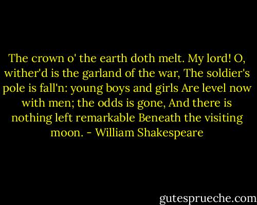 The crown o' the earth doth melt. My lord!<br />O, wither'd is the garland of the war,<br />The soldier's pole is fall'n: young boys and girls<br />Are level now with men; the odds is gone,<br />And there is nothing left remarkable<br />Beneath the visiting moon. - William Shakespeare