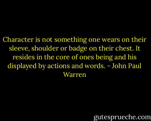 Character is not something one wears on their sleeve, shoulder or badge on their chest. It resides in the core of ones being and his displayed by actions and words. - John Paul Warren