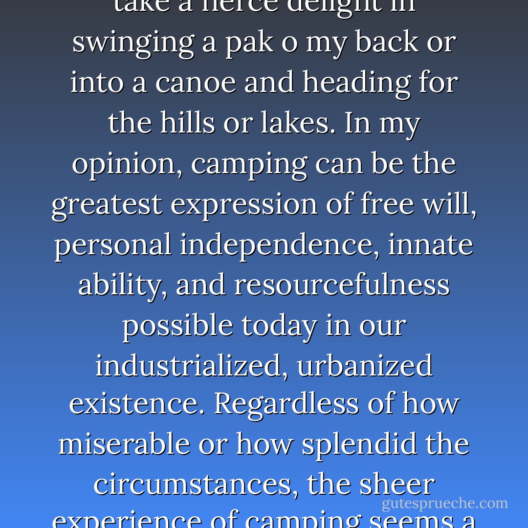 Camping has become one of my most beloved pastimes. I take a fierce delight in swinging a pak o my back or into a canoe and heading for the hills or lakes. In my opinion, camping can be the greatest expression of free will, personal independence, innate ability, and resourcefulness possible today in our industrialized, urbanized existence. Regardless of how miserable or how splendid the circumstances, the sheer experience of camping seems a total justification for doing it. - Anne LaBastille