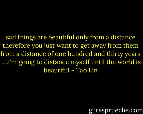 sad things are beautiful only from a distance<br />therefore you just want to get away from them<br />from a distance of one hundred and thirty years <br />....i'm going to distance myself until the world is beautiful - Tao Lin